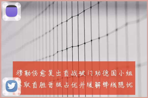 穆勒伤愈复出首战破门助德国小组赛取首胜晋级占优并缓解锋线隐忧