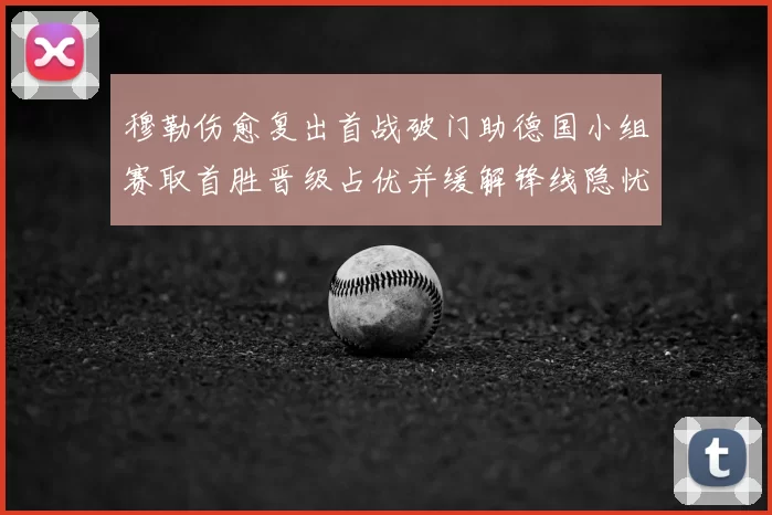 穆勒伤愈复出首战破门助德国小组赛取首胜晋级占优并缓解锋线隐忧