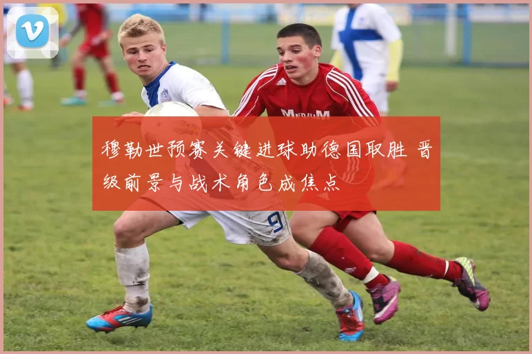 穆勒世预赛关键进球助德国取胜 晋级前景与战术角色成焦点