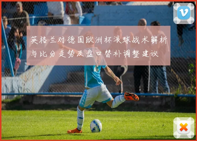 英格兰对德国欧洲杯滚球战术解析与比分走势及盘口替补调整建议