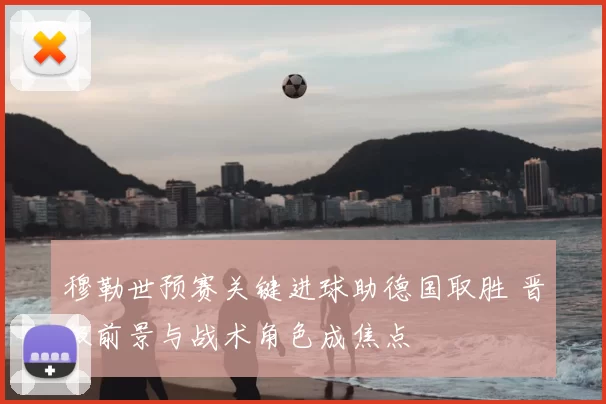 穆勒世预赛关键进球助德国取胜 晋级前景与战术角色成焦点