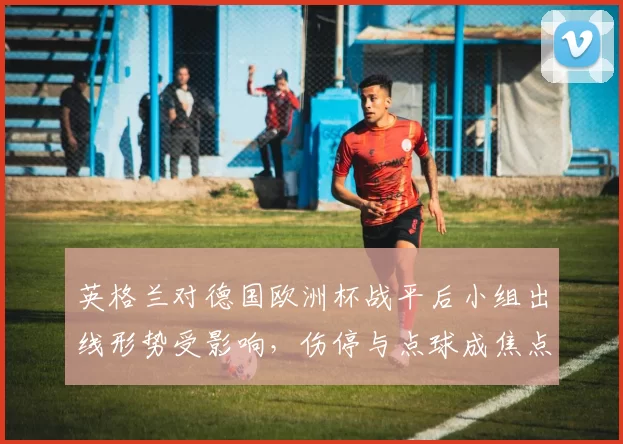 英格兰对德国欧洲杯战平后小组出线形势受影响，伤停与点球成焦点