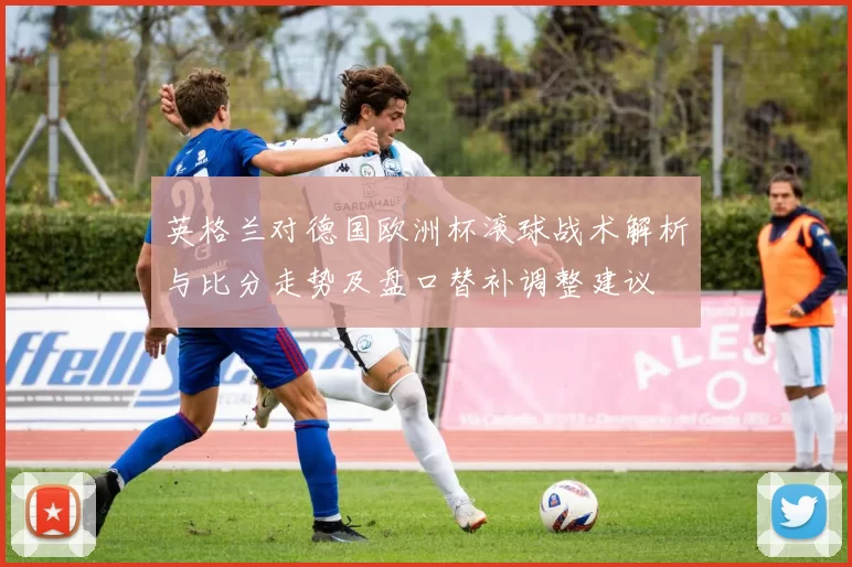 英格兰对德国欧洲杯滚球战术解析与比分走势及盘口替补调整建议